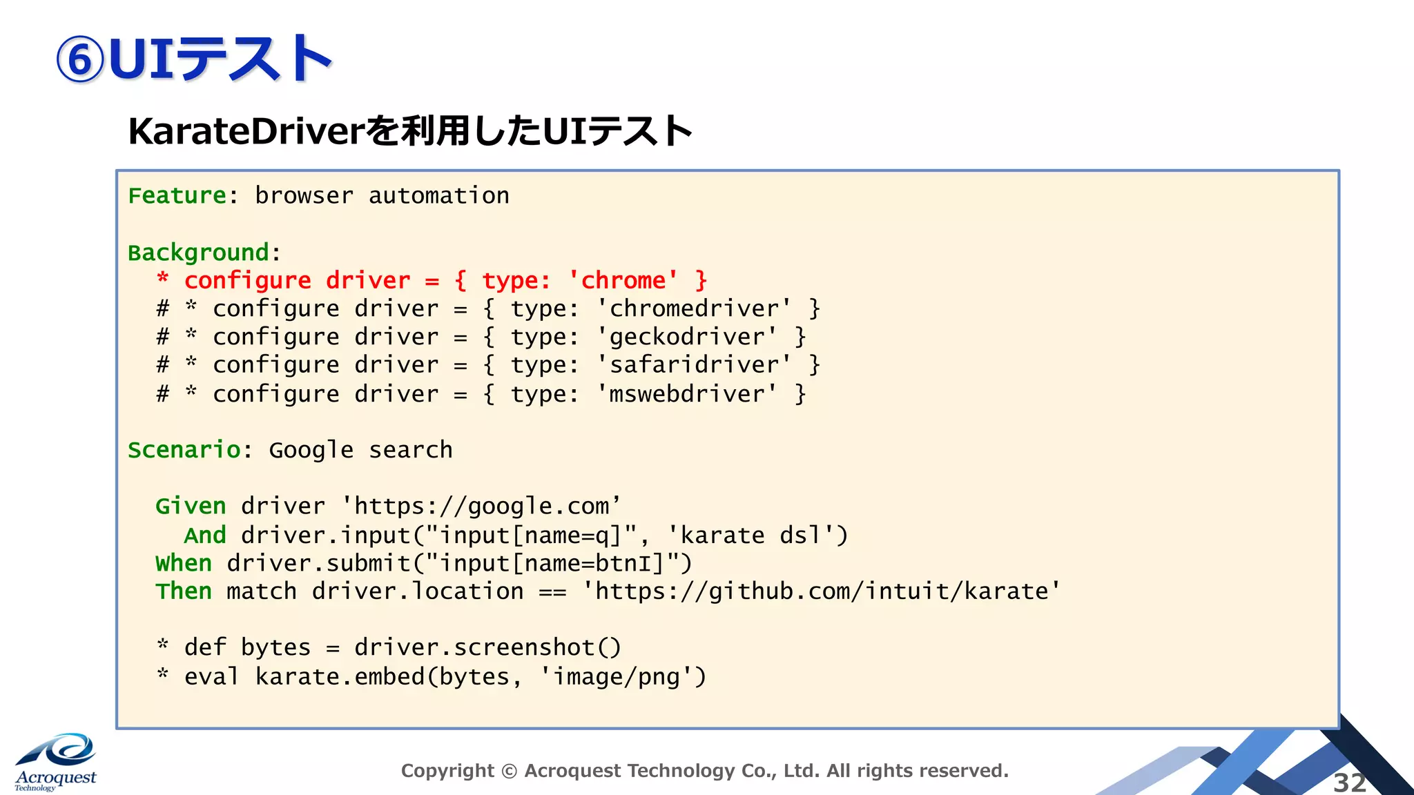 ⑥UIテスト
Copyright © Acroquest Technology Co., Ltd. All rights reserved.
32
Feature: browser automation
Background:
* configure driver = { type: 'chrome' }
# * configure driver = { type: 'chromedriver' }
# * configure driver = { type: 'geckodriver' }
# * configure driver = { type: 'safaridriver' }
# * configure driver = { type: 'mswebdriver' }
Scenario: Google search
Given driver 'https://google.com’
And driver.input("input[name=q]", 'karate dsl')
When driver.submit("input[name=btnI]")
Then match driver.location == 'https://github.com/intuit/karate'
* def bytes = driver.screenshot()
* eval karate.embed(bytes, 'image/png')
KarateDriverを利⽤したUIテスト
 