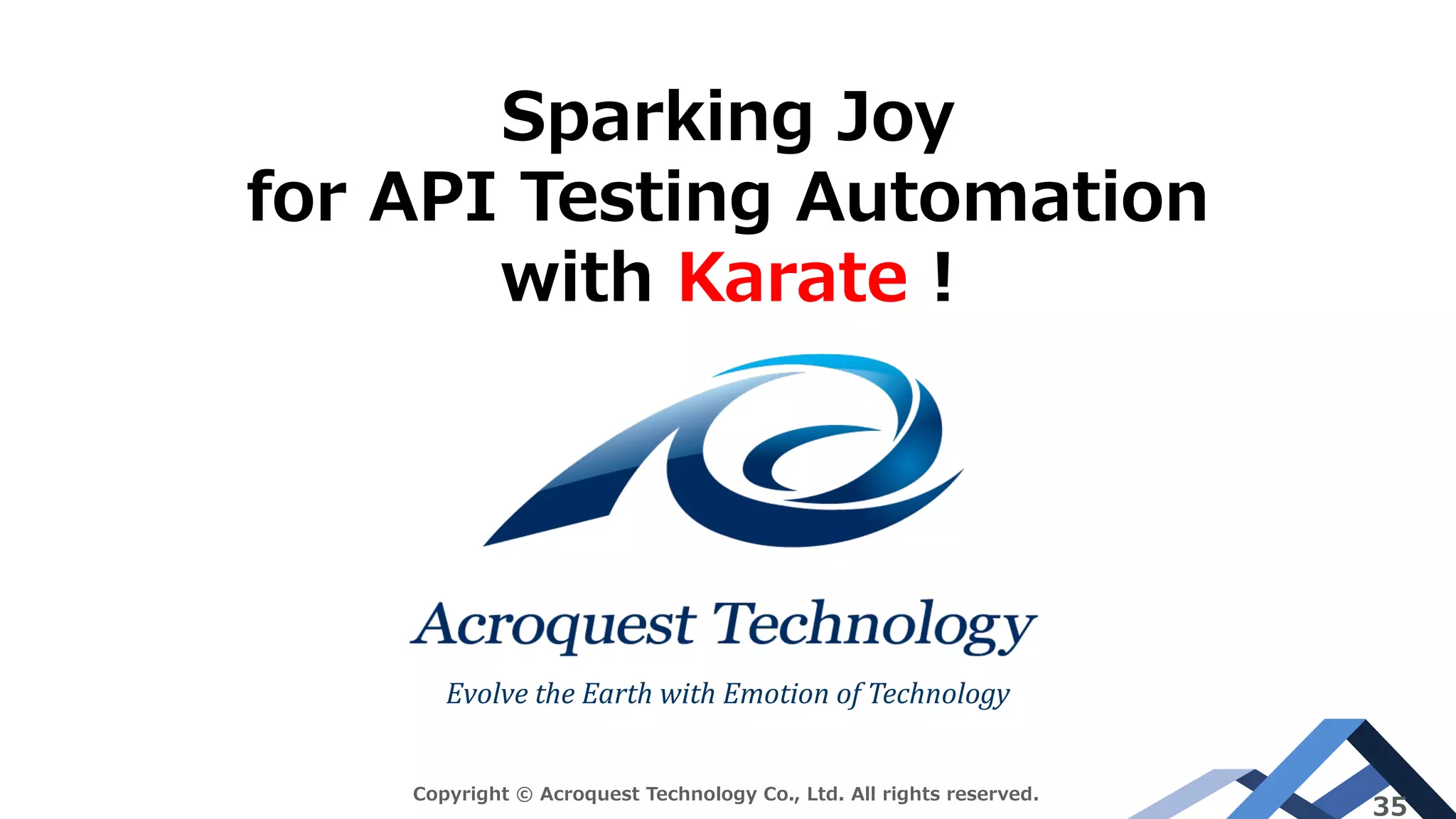 Evolve	the	Earth	with	Emotion	of	Technology
Copyright © Acroquest Technology Co., Ltd. All rights reserved.
35
Sparking Joy
for API Testing Automation
with Karate !
 