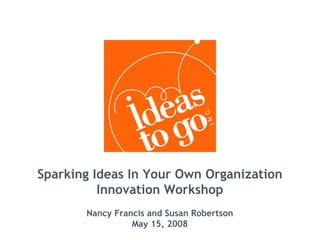 Sparking Ideas In Your Own Organization
          Innovation Workshop
       Nancy Francis and Susan Robertson
                 May 15, 2008
