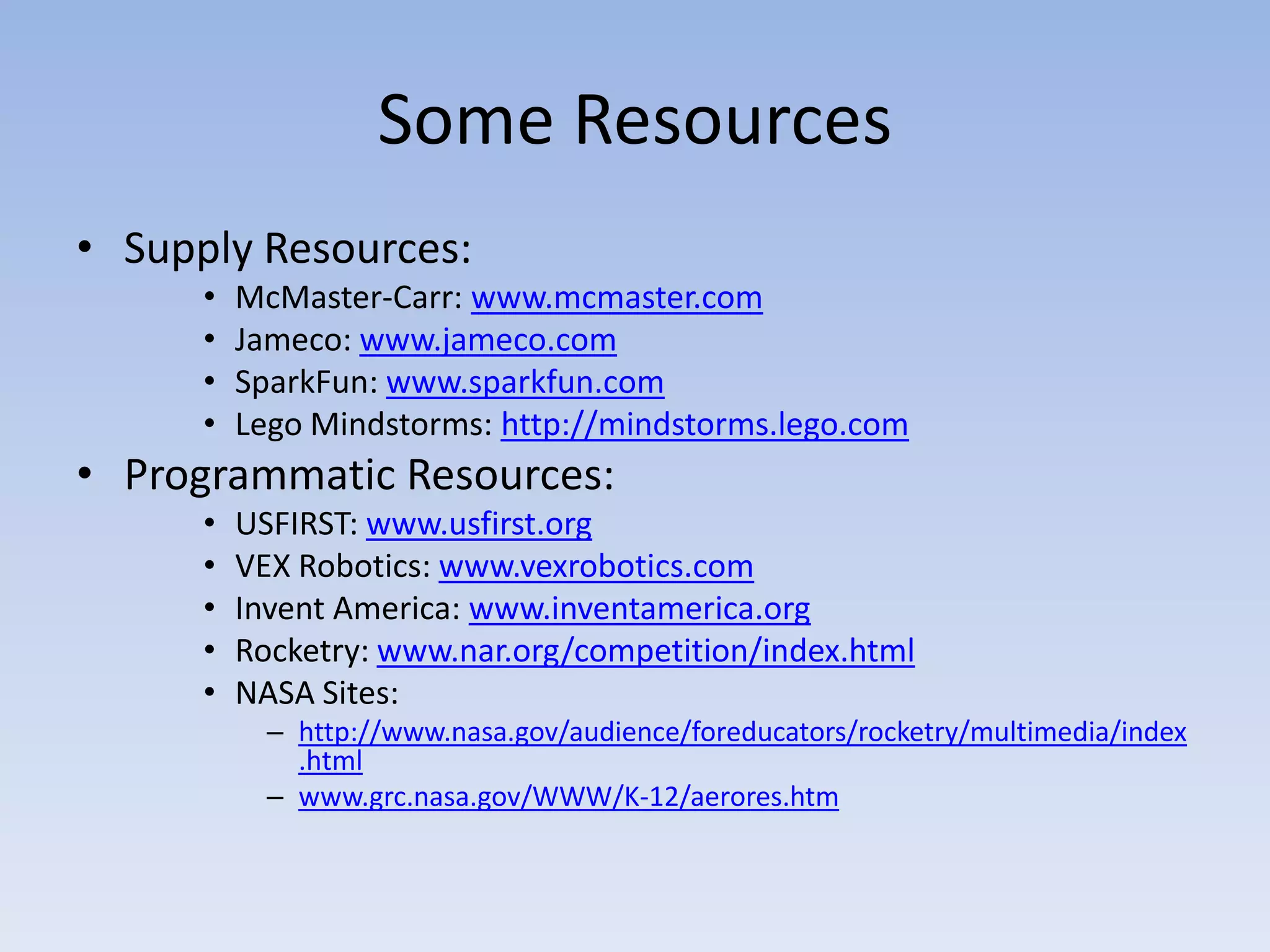 Some Resources
• Supply Resources:
      •   McMaster-Carr: www.mcmaster.com
      •   Jameco: www.jameco.com
      •   SparkFun: www.sparkfun.com
      •   Lego Mindstorms: http://mindstorms.lego.com
• Programmatic Resources:
      •   USFIRST: www.usfirst.org
      •   VEX Robotics: www.vexrobotics.com
      •   Invent America: www.inventamerica.org
      •   Rocketry: www.nar.org/competition/index.html
      •   NASA Sites:
            – http://www.nasa.gov/audience/foreducators/rocketry/multimedia/index
              .html
            – www.grc.nasa.gov/WWW/K-12/aerores.htm
 