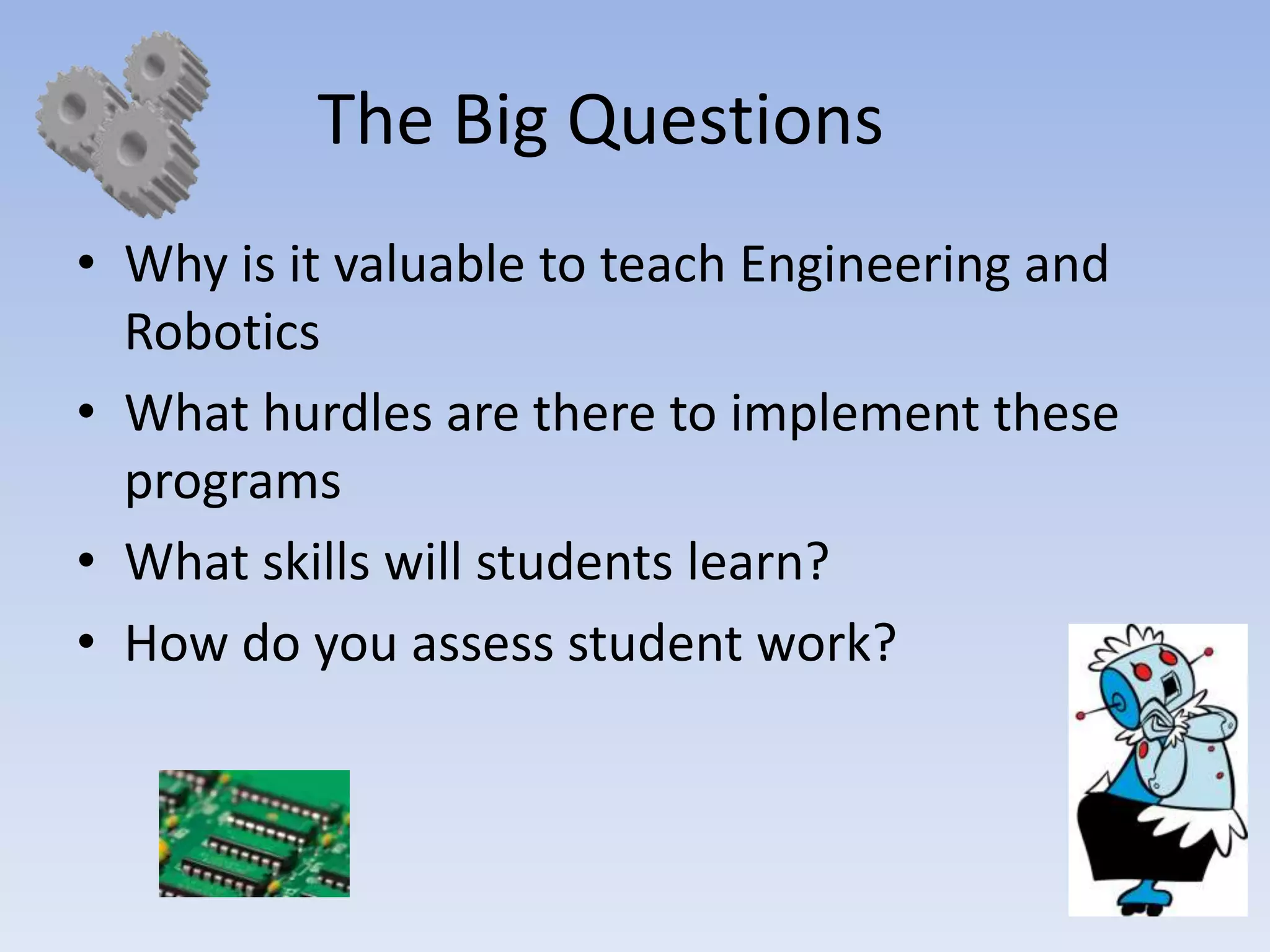 The Big Questions
• Why is it valuable to teach Engineering and
  Robotics
• What hurdles are there to implement these
  programs
• What skills will students learn?
• How do you assess student work?
 