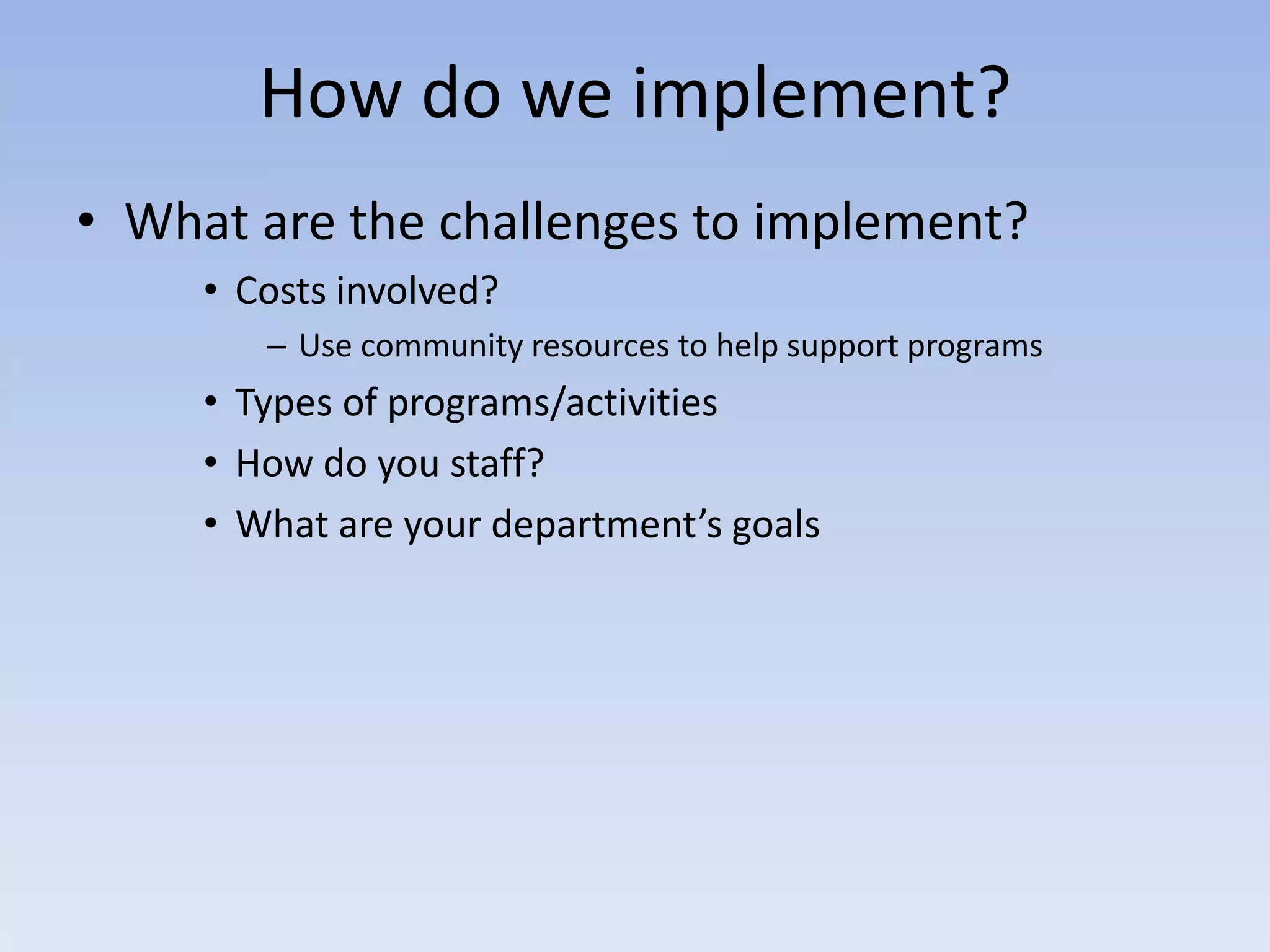 How do we implement?
• What are the challenges to implement?
     • Costs involved?
        – Use community resources to help support programs
     • Types of programs/activities
     • How do you staff?
     • What are your department’s goals
 