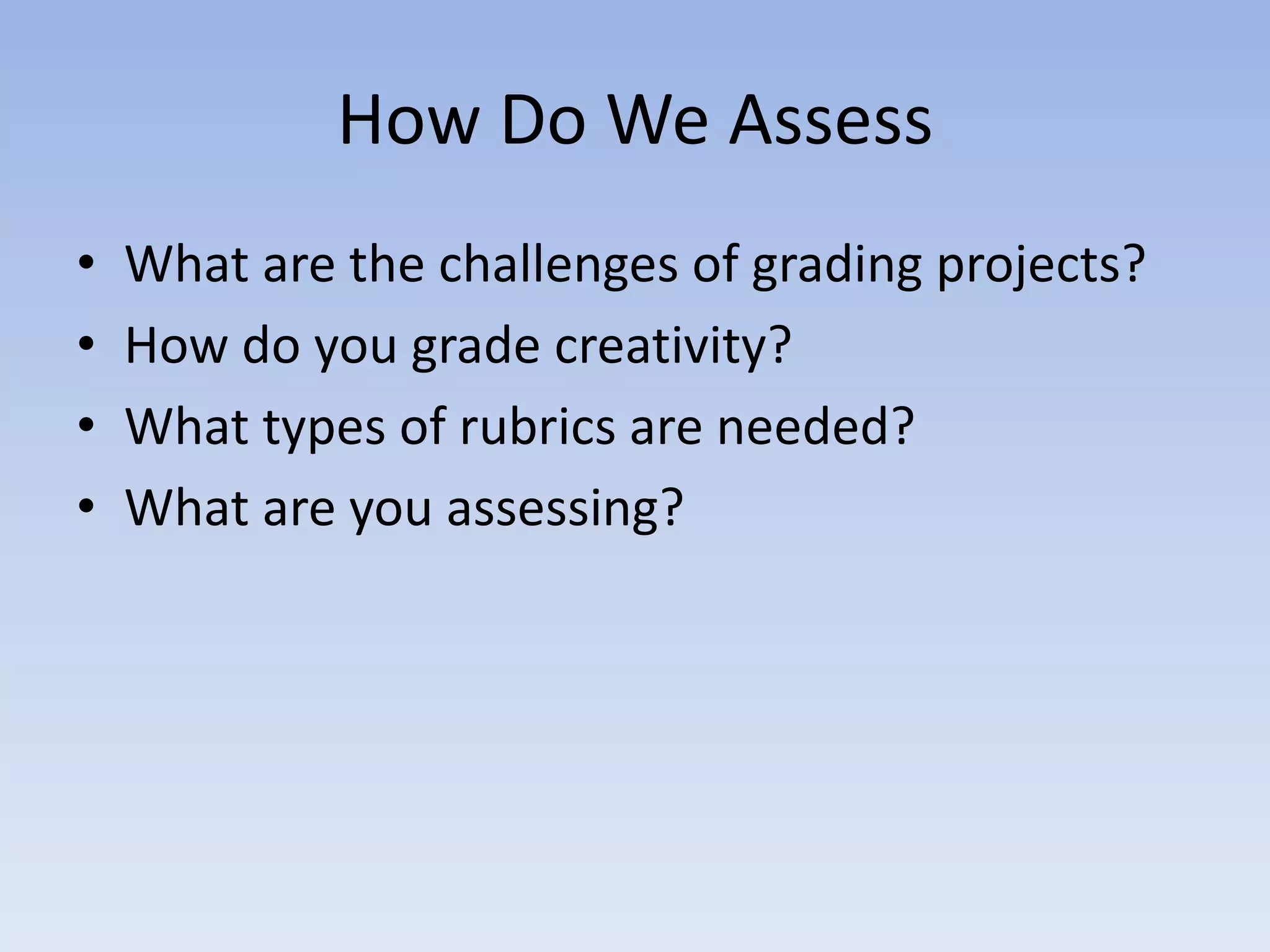 How Do We Assess
•   What are the challenges of grading projects?
•   How do you grade creativity?
•   What types of rubrics are needed?
•   What are you assessing?
 