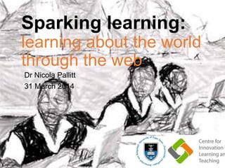 Sparking learning:
learning about the world
through the web
Dr Nicola Pallitt
31 March 2014
 