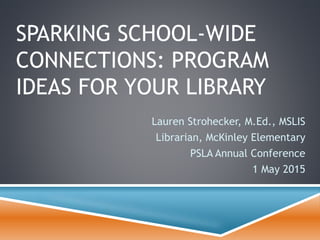 SPARKING SCHOOL-WIDE
CONNECTIONS: PROGRAM
IDEAS FOR YOUR LIBRARY
Lauren Strohecker, M.Ed., MSLIS
Librarian, McKinley Elementary
PSLA Annual Conference
1 May 2015
 