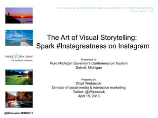 The Art of Visual Storytelling:
                     Spark #Instagreatness on Instagram
                                            Presented to:
                         Pure Michigan Governor’s Conference on Tourism
                                        Detroit, Michigan


                                             Prepared by:
                                          Chad Wiebesick
                          Director of social media & interactive marketing
                                        Twitter: @Wiebesick
                                            April 15, 2013



@Wiebesick #PMGC13
 