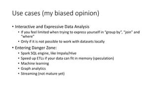 Use cases (my biased opinion)
• Interactive and Expressive Data Analysis
• If you feel limited when trying to express yourself in “group by”, “join” and
“where”
• Only if it is not possible to work with datasets locally
• Entering Danger Zone:
• Spark SQL engine, like Impala/Hive
• Speed up ETLs if your data can fit in memory (speculation)
• Machine learning
• Graph analytics
• Streaming (not mature yet)
 