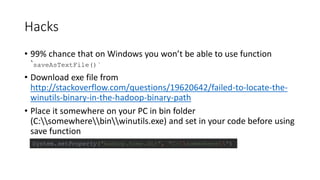 Hacks
• 99% chance that on Windows you won’t be able to use function
`saveAsTextFile()`
• Download exe file from
http://stackoverflow.com/questions/19620642/failed-to-locate-the-
winutils-binary-in-the-hadoop-binary-path
• Place it somewhere on your PC in bin folder
(C:somewherebinwinutils.exe) and set in your code before using
save function
System.setProperty("hadoop.home.dir", "C:somewhere")
 