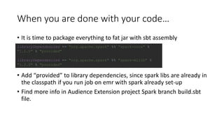 When you are done with your code…
• It is time to package everything to fat jar with sbt assembly
• Add “provided” to library dependencies, since spark libs are already in
the classpath if you run job on emr with spark already set-up
• Find more info in Audience Extension project Spark branch build.sbt
file.
libraryDependencies += "org.apache.spark" %% "spark-core" %
"1.2.0" % "provided"
libraryDependencies += "org.apache.spark" %% "spark-mllib" %
"1.2.0" % "provided"
 