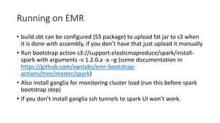 Running on EMR
• build.sbt can be configured (S3 package) to upload fat jar to s3 when
it is done with assembly, if you don’t have that just upload it manually
• Run bootstrap action s3://support.elasticmapreduce/spark/install-
spark with arguments -v 1.2.0.a -x –g (some documentation in
https://github.com/awslabs/emr-bootstrap-
actions/tree/master/spark)
• Also install ganglia for monitoring cluster load (run this before spark
bootstrap step)
• If you don’t install ganglia ssh tunnels to spark UI won’t work.
 