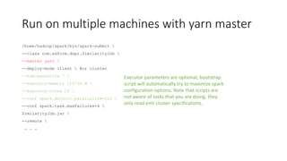 Run on multiple machines with yarn master
/home/hadoop/spark/bin/spark-submit 
--class com.adform.dspr.SimilarityJob 
--master yarn 
--deploy-mode client  #or cluster
--num-executors 7 
--executor-memory 116736 M 
--executor-cores 16 
--conf spark.default.parallelism=112 
--conf spark.task.maxFailures=4 
SimilarityJob.jar 
--remote 
… … …
Executor parameters are optional, bootstrap
script will automatically try to maximize spark
configuration options. Note that scripts are
not aware of tasks that you are doing, they
only read emr cluster specifications.
 