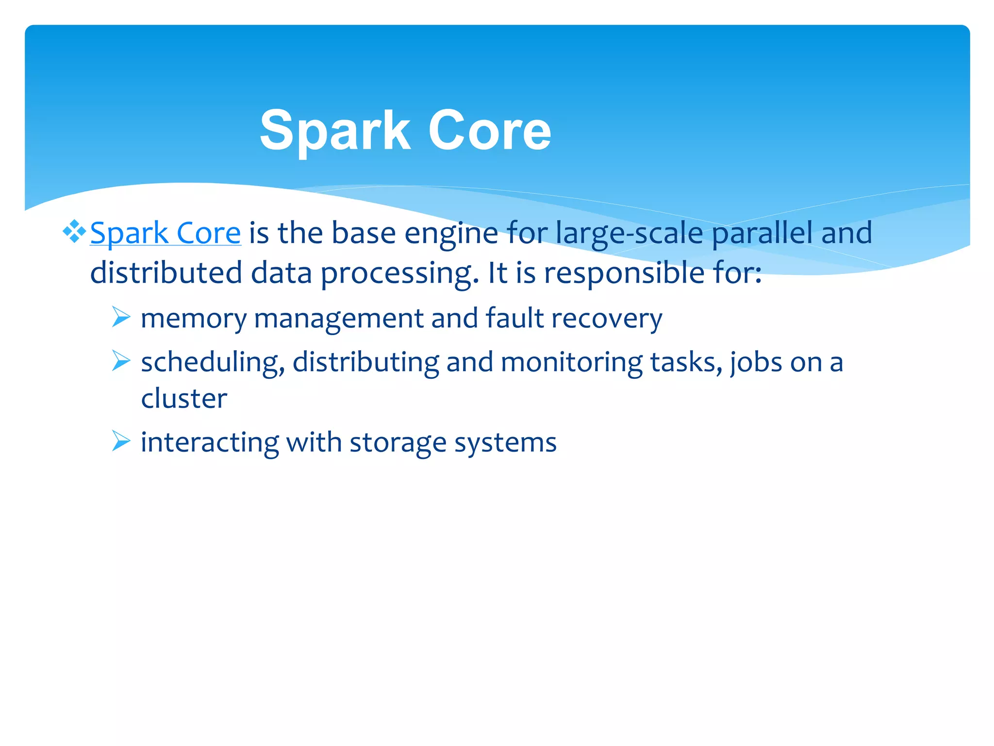 Spark Core
Spark Core is the base engine for large-scale parallel and
distributed data processing. It is responsible for:
 memory management and fault recovery
 scheduling, distributing and monitoring tasks, jobs on a
cluster
 interacting with storage systems
 