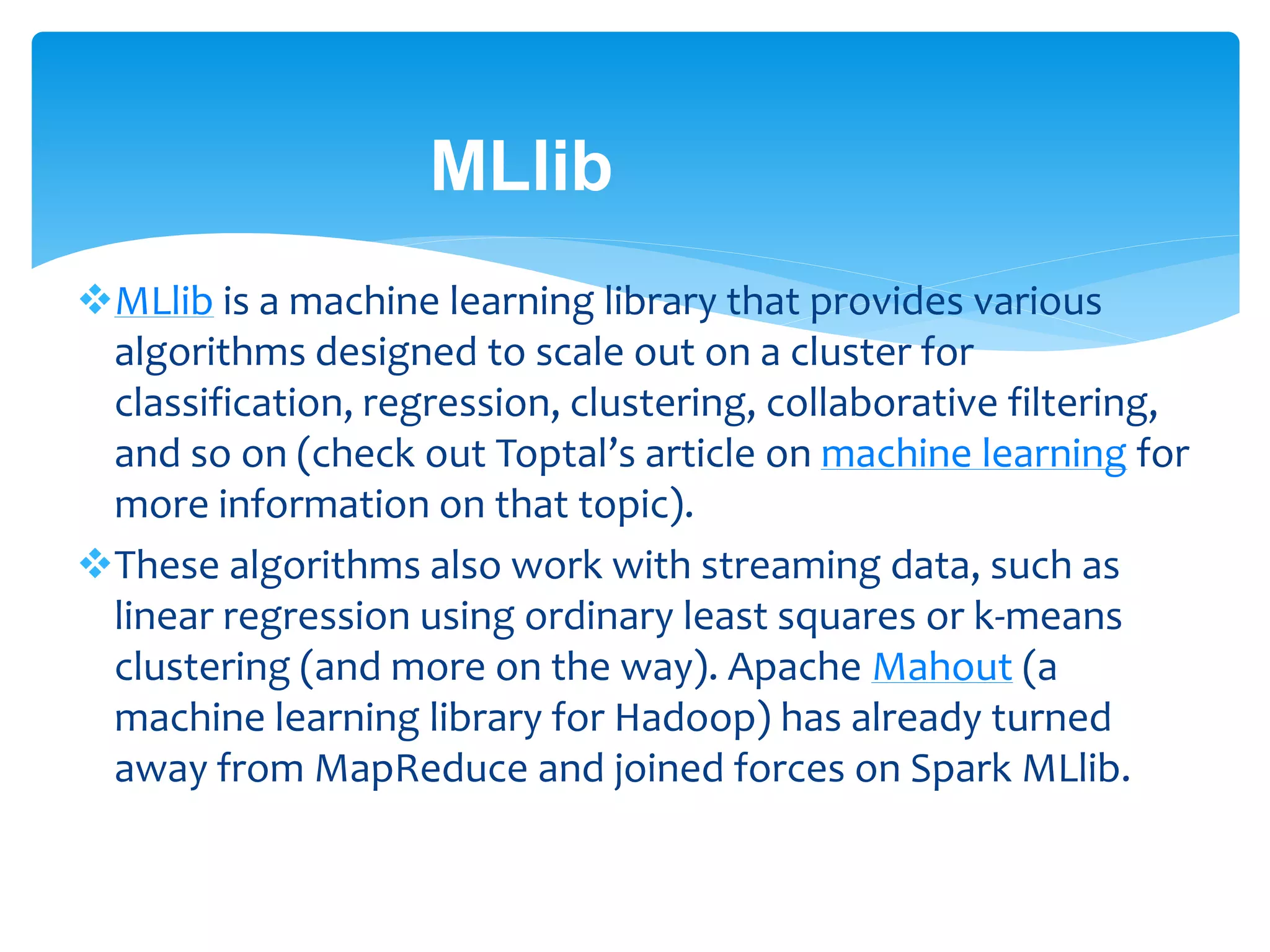 MLlib
MLlib is a machine learning library that provides various
algorithms designed to scale out on a cluster for
classification, regression, clustering, collaborative filtering,
and so on (check out Toptal’s article on machine learning for
more information on that topic).
These algorithms also work with streaming data, such as
linear regression using ordinary least squares or k-means
clustering (and more on the way). Apache Mahout (a
machine learning library for Hadoop) has already turned
away from MapReduce and joined forces on Spark MLlib.
 