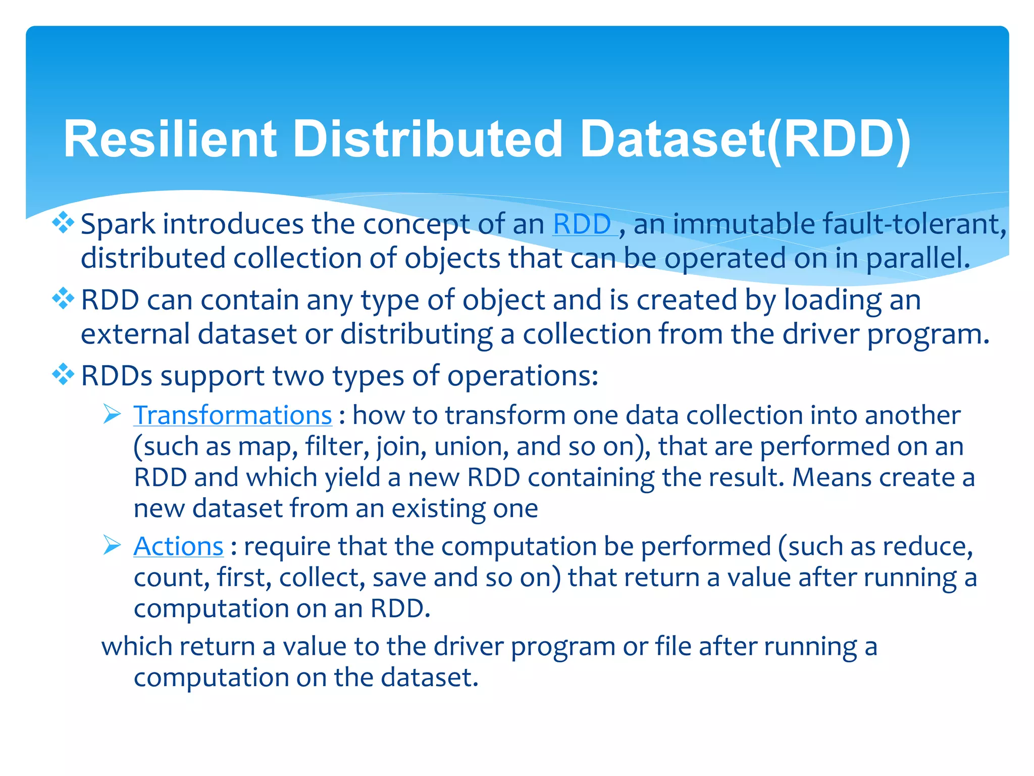 Resilient Distributed Dataset(RDD)
Spark introduces the concept of an RDD , an immutable fault-tolerant,
distributed collection of objects that can be operated on in parallel.
RDD can contain any type of object and is created by loading an
external dataset or distributing a collection from the driver program.
RDDs support two types of operations:
 Transformations : transform one data collection into another (such as
map, filter, join, union, and so on), that are performed on an RDD and
which yield a new RDD containing the result. Means create a new
dataset from an existing one
 Actions : require that the computation be performed (such as reduce,
count, first, collect, save and so on) that return a value after running a
computation on an RDD.
which return a value to the driver program or file after running a
computation on the dataset.
 