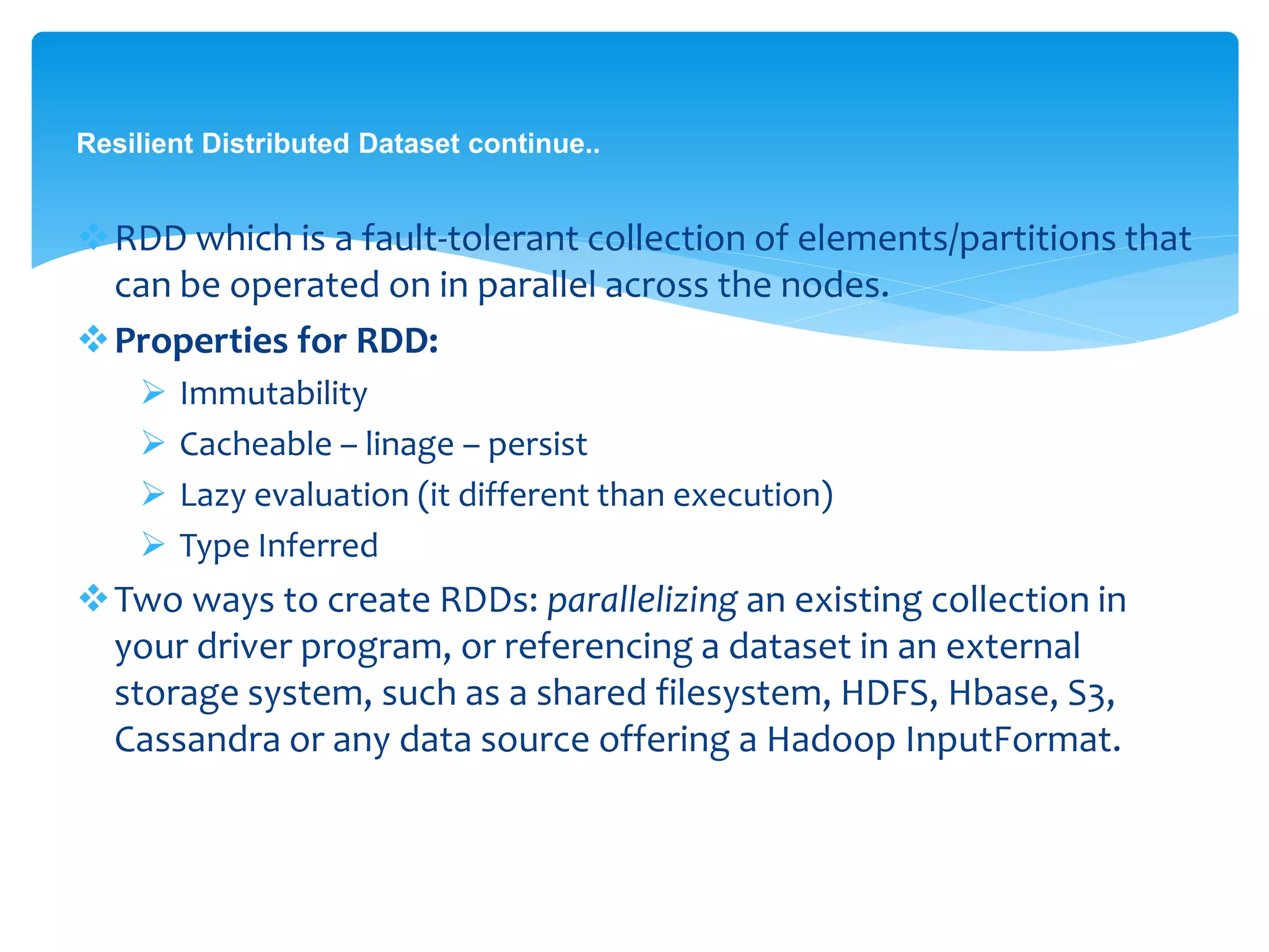 Resilient Distributed Dataset continue..
RDD which is a fault-tolerant collection of
elements/partitions that can be operated on in parallel
across the nodes.
Properties for RDD:
 Immutability
 Cacheable – linage – persist
 Lazy evaluation (it different than execution)
 Type Inferred
Two ways to create RDDs: parallelizing an existing collection
in your driver program, or referencing a dataset in an
external storage system, such as a shared filesystem, HDFS,
Hbase, S3, Cassandra or any data source offering a Hadoop
InputFormat.
 
