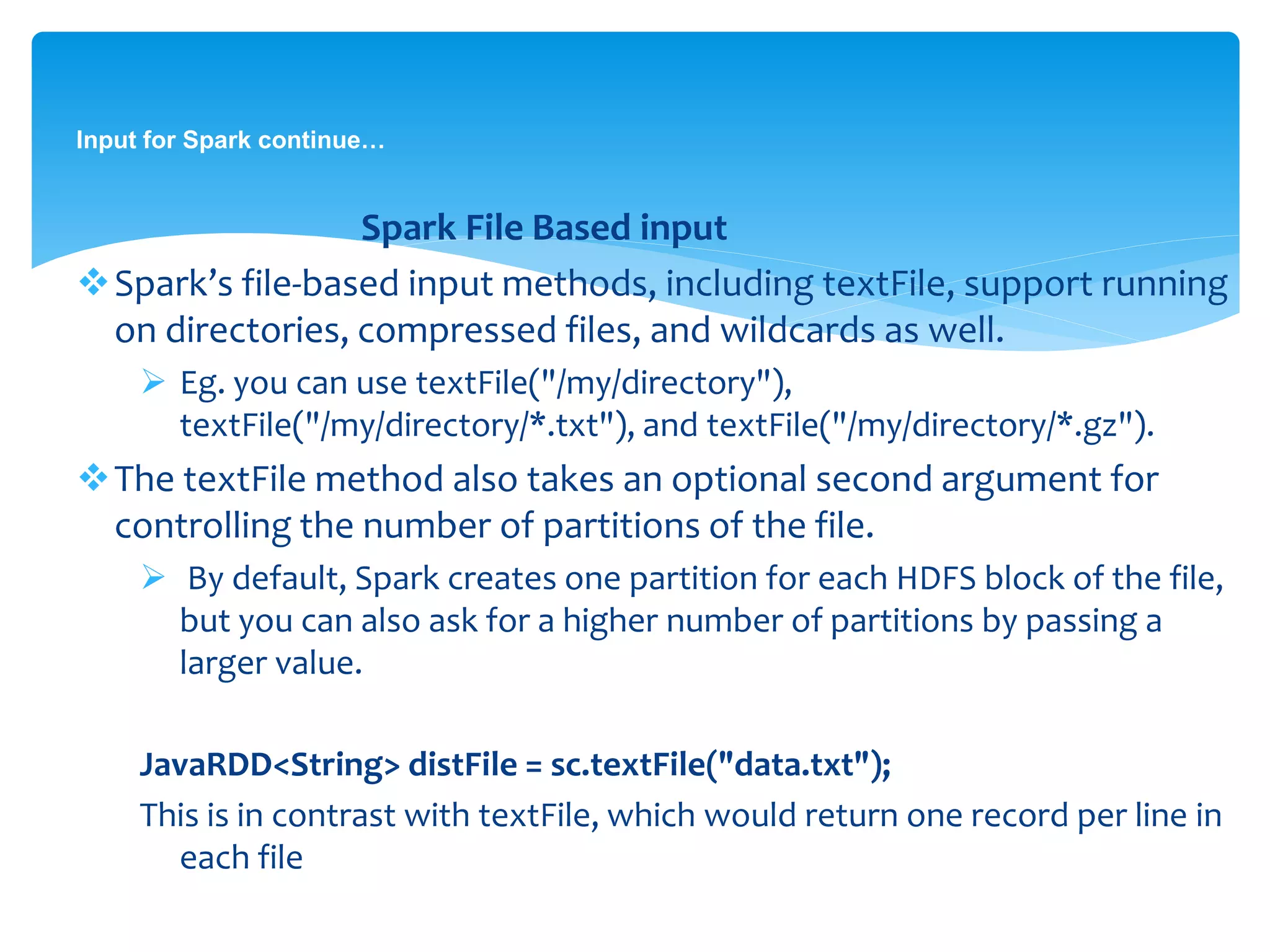 Input for Spark continue…
Spark File Based input
Spark’s file-based input methods, including textFile, support running
on directories, compressed files, and wildcards as well.
 Eg. you can use textFile("/my/directory"),
textFile("/my/directory/*.txt"), and textFile("/my/directory/*.gz").
The textFile method also takes an optional second argument for
controlling the number of partitions of the file.
 By default, Spark creates one partition for each HDFS block of the file,
but you can also ask for a higher number of partitions by passing a
larger value.
JavaRDD<String> distFile = sc.textFile("data.txt");
This is in contrast with textFile, which would return one record per line in
each file
 