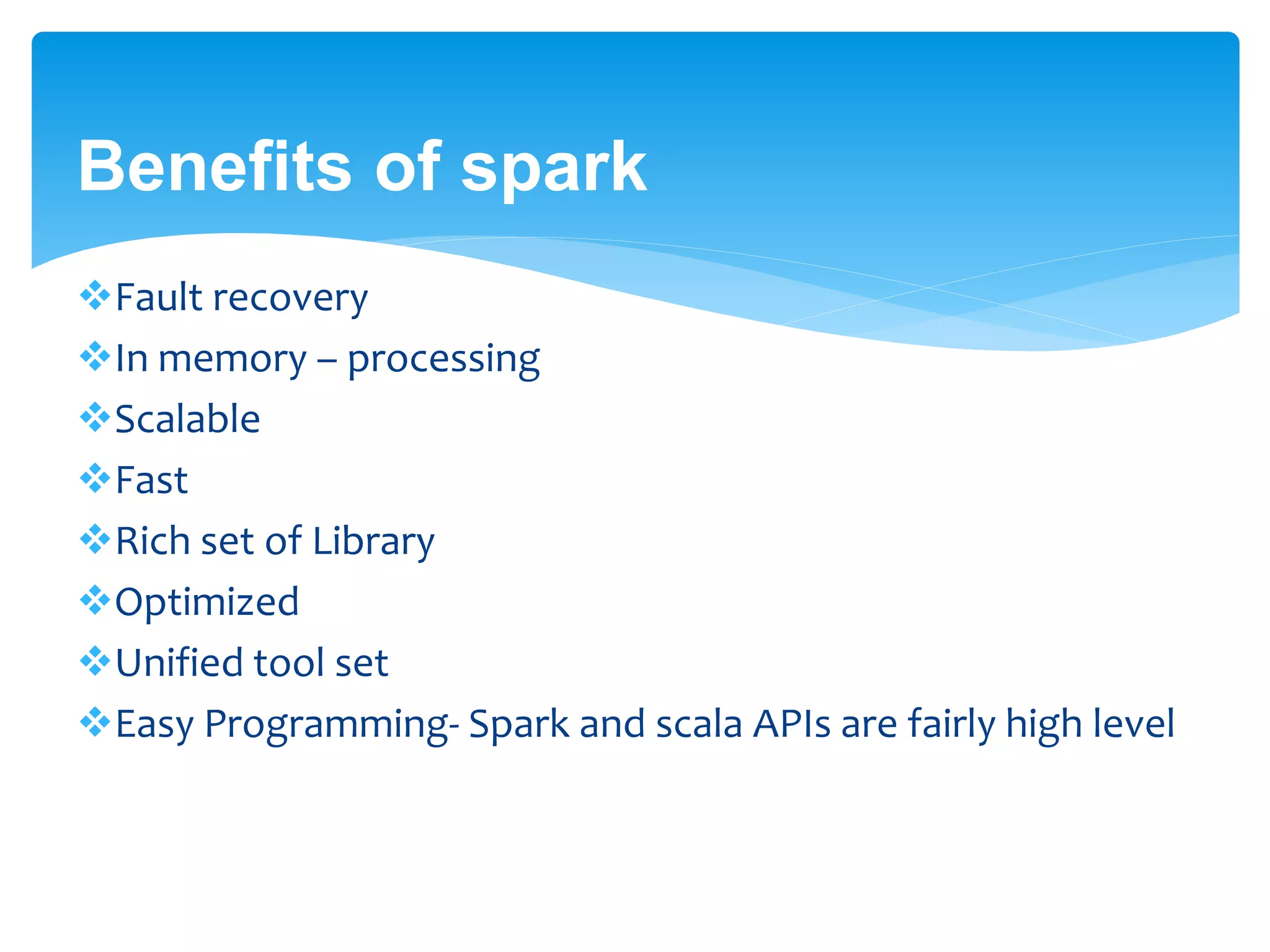 Benefits of spark
Fault recovery
In memory – processing
Scalable
Fast
Rich set of Library
Optimized
Unified tool set
Easy Programming- Spark and scala APIs are fairly high level
 
