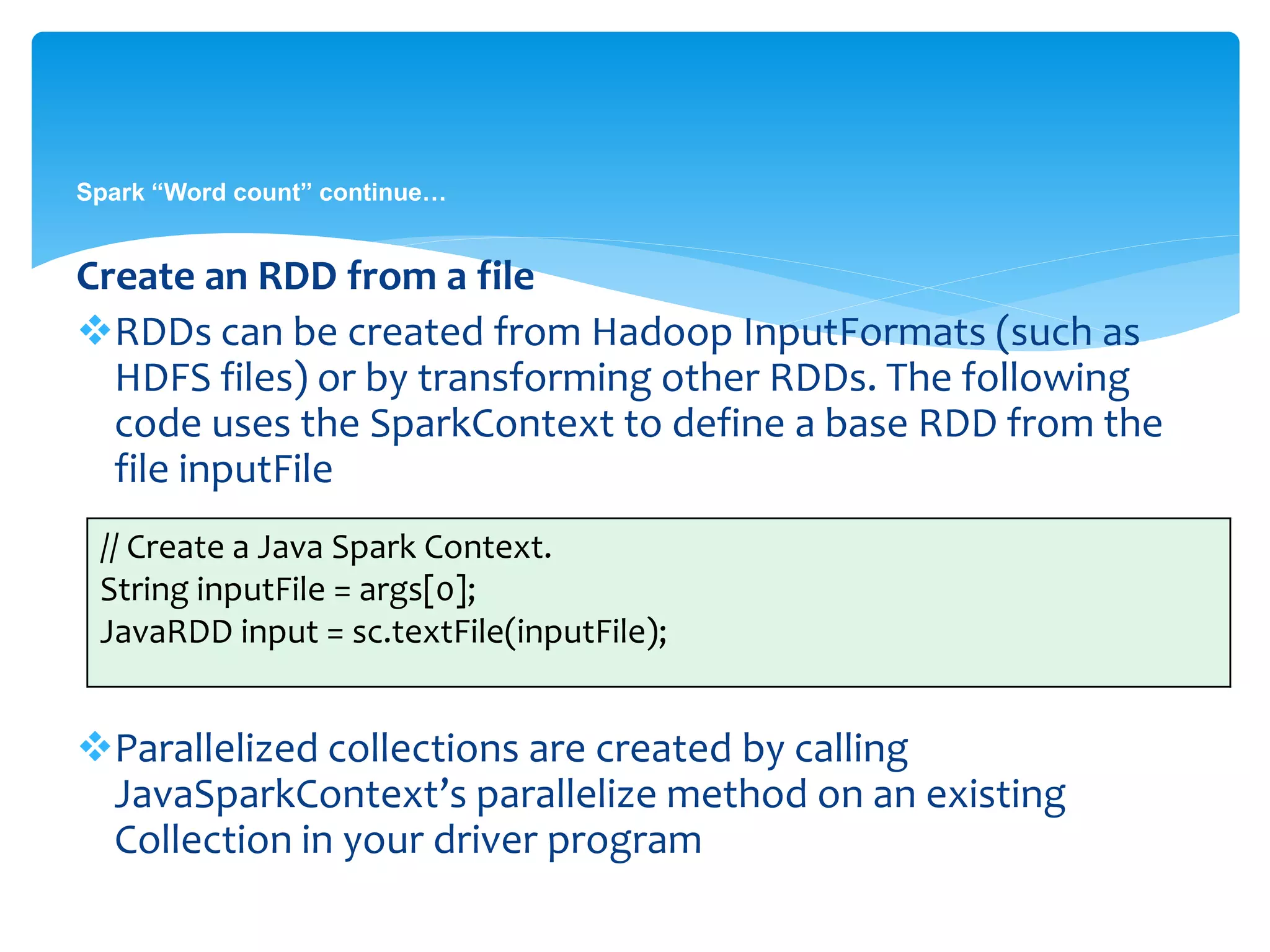 Spark “Word count” continue…
Create an RDD from a file
RDDs can be created from Hadoop InputFormats (such as
HDFS files) or by transforming other RDDs. The following
code uses the SparkContext to define a base RDD from the
file inputFile
Parallelized collections are created by calling
JavaSparkContext’s parallelize method on an existing
Collection in your driver program
// Create a Java Spark Context.
String inputFile = args[0];
JavaRDD input = sc.textFile(inputFile);
 