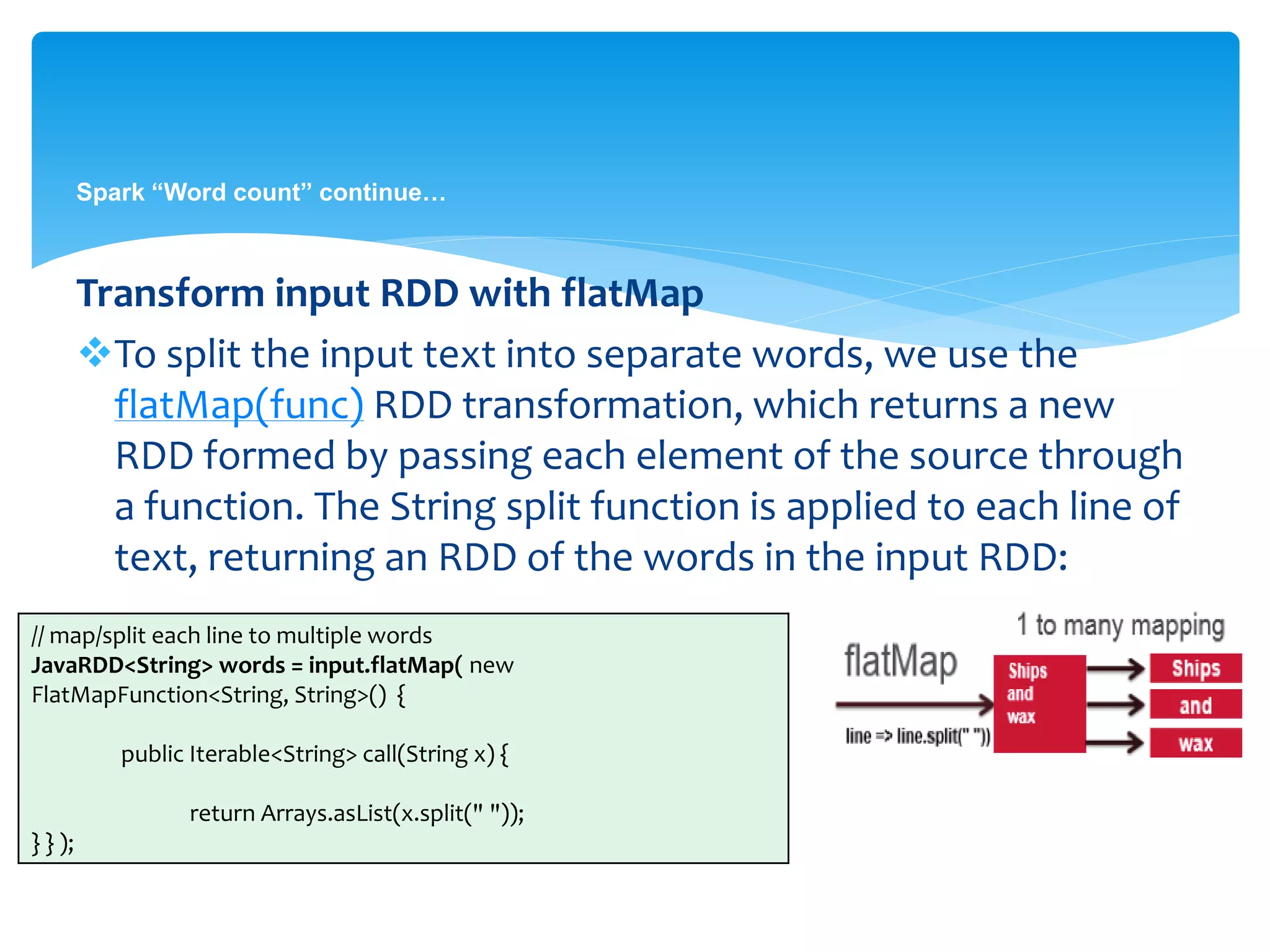 Spark “Word count” continue…
Transform input RDD with flatMap
To split the input text into separate words, we use the
flatMap(func) RDD transformation, which returns a new
RDD formed by passing each element of the source through
a function. The String split function is applied to each line of
text, returning an RDD of the words in the input RDD:
// map/split each line to multiple words
JavaRDD<String> words = input.flatMap( new
FlatMapFunction<String, String>() {
public Iterable<String> call(String x) {
return Arrays.asList(x.split(" "));
} } );
 