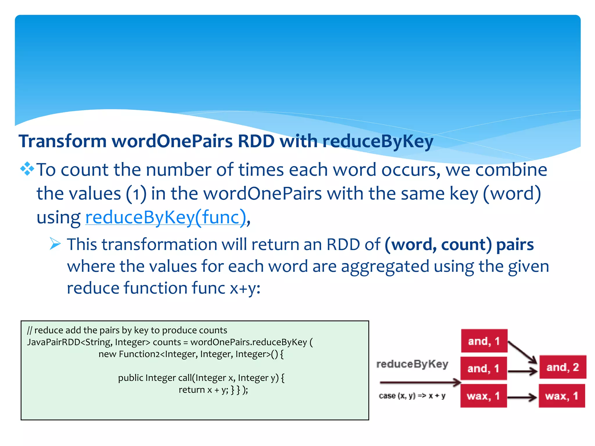 Transform wordOnePairs RDD with reduceByKey
To count the number of times each word occurs, we combine
the values (1) in the wordOnePairs with the same key (word)
using reduceByKey(func),
 This transformation will return an RDD of (word, count) pairs
where the values for each word are aggregated using the given
reduce function func x+y:
// reduce add the pairs by key to produce counts
JavaPairRDD<String, Integer> counts = wordOnePairs.reduceByKey (
new Function2<Integer, Integer, Integer>() {
public Integer call(Integer x, Integer y) {
return x + y; } } );
 