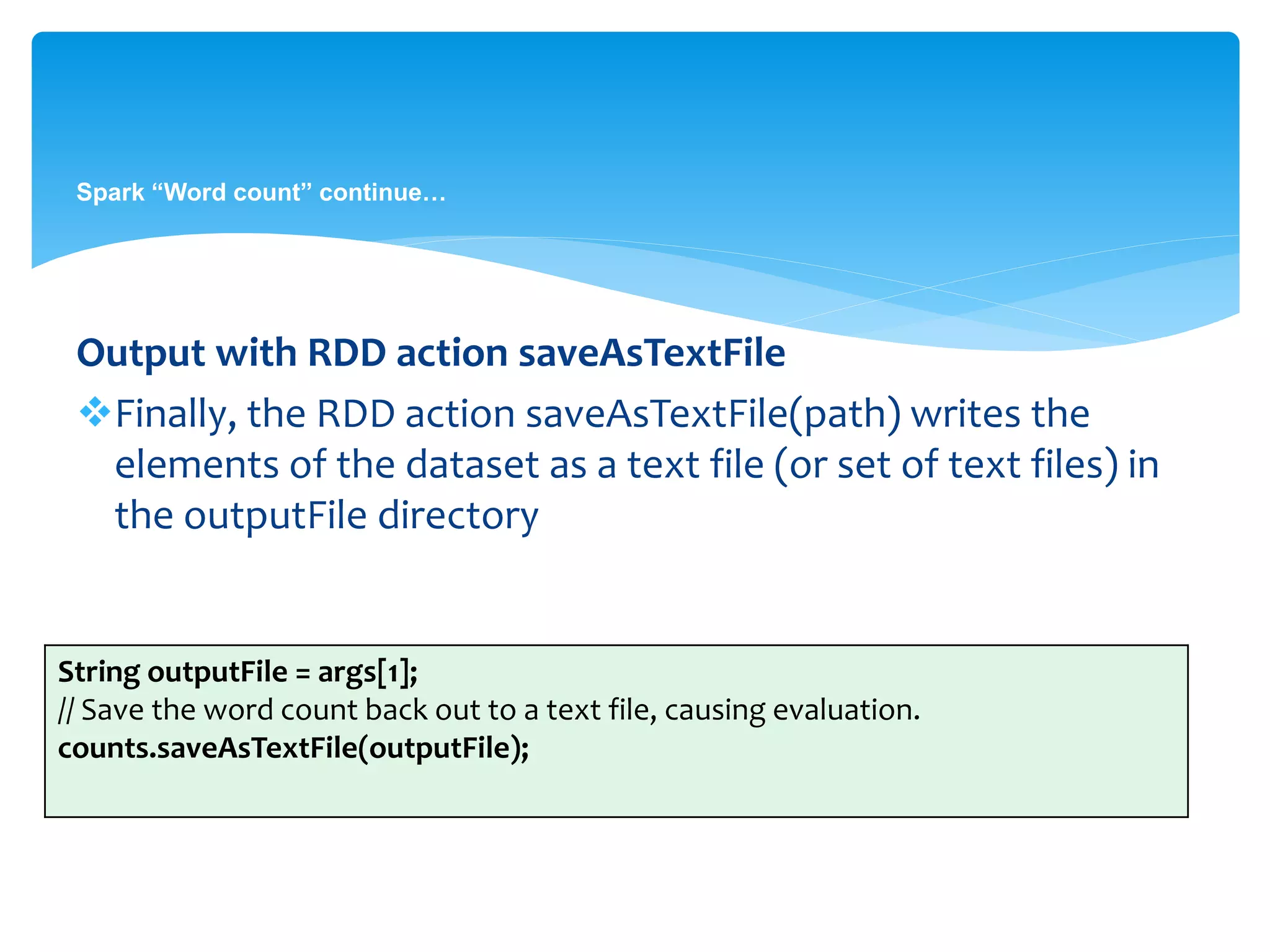 Spark “Word count” continue…
Output with RDD action saveAsTextFile
Finally, the RDD action saveAsTextFile(path) writes the
elements of the dataset as a text file (or set of text files) in
the outputFile directory
String outputFile = args[1];
// Save the word count back out to a text file, causing evaluation.
counts.saveAsTextFile(outputFile);
 