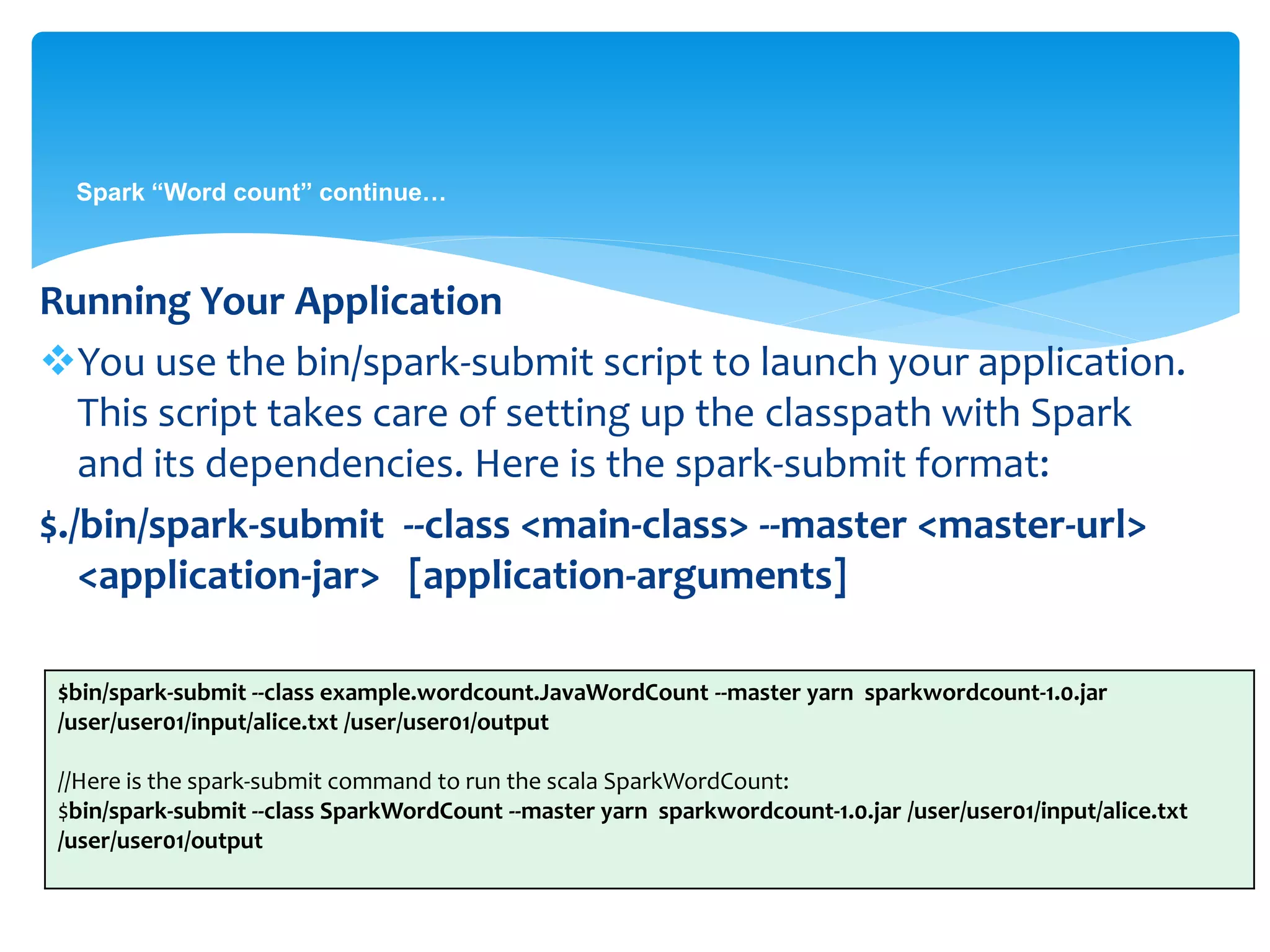 Spark “Word count” continue…
Running Your Application
You use the bin/spark-submit script to launch your application.
This script takes care of setting up the classpath with Spark
and its dependencies. Here is the spark-submit format:
$./bin/spark-submit --class <main-class> --master <master-url>
<application-jar> [application-arguments]
$bin/spark-submit --class example.wordcount.JavaWordCount --master yarn sparkwordcount-1.0.jar
/user/user01/input/alice.txt /user/user01/output
//Here is the spark-submit command to run the scala SparkWordCount:
$bin/spark-submit --class SparkWordCount --master yarn sparkwordcount-1.0.jar /user/user01/input/alice.txt
/user/user01/output
 