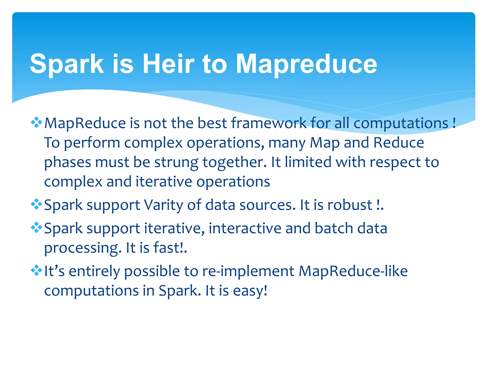 Spark is Heir to Mapreduce
MapReduce is not the best framework for all computations !
To perform complex operations, many Map and Reduce
phases must be strung together. It limited with respect to
complex and iterative operations
Spark support Varity of data sources. It is robust !.
Spark support iterative, interactive and batch data
processing. It is fast!.
It’s entirely possible to re-implement MapReduce-like
computations in Spark. It is easy!
 