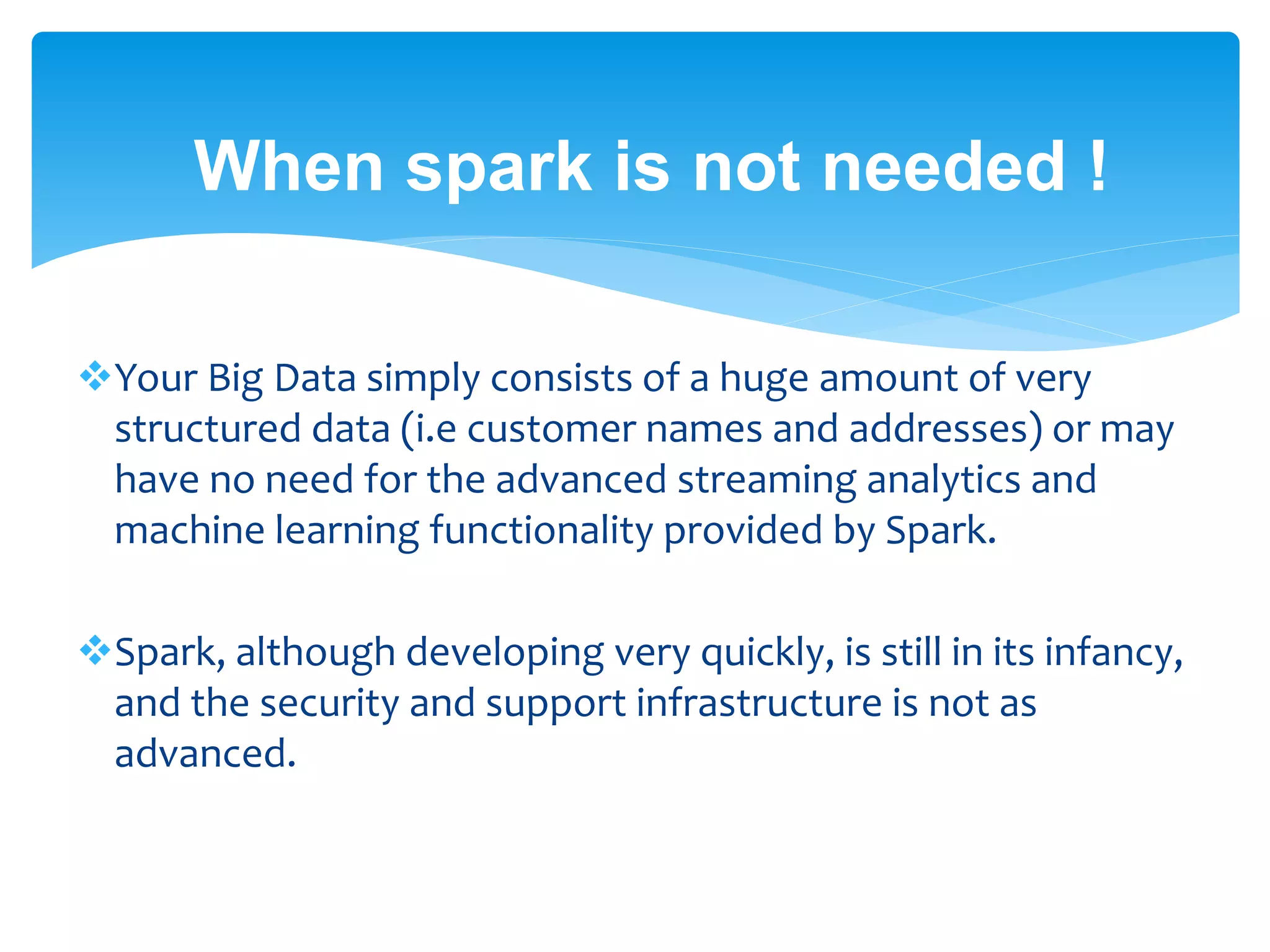 When spark is not needed !
Your Big Data simply consists of a huge amount of very
structured data (i.e customer names and addresses) or may
have no need for the advanced streaming analytics and
machine learning functionality provided by Spark.
Spark, although developing very quickly, is still in its infancy,
and the security and support infrastructure is not as
advanced.
 