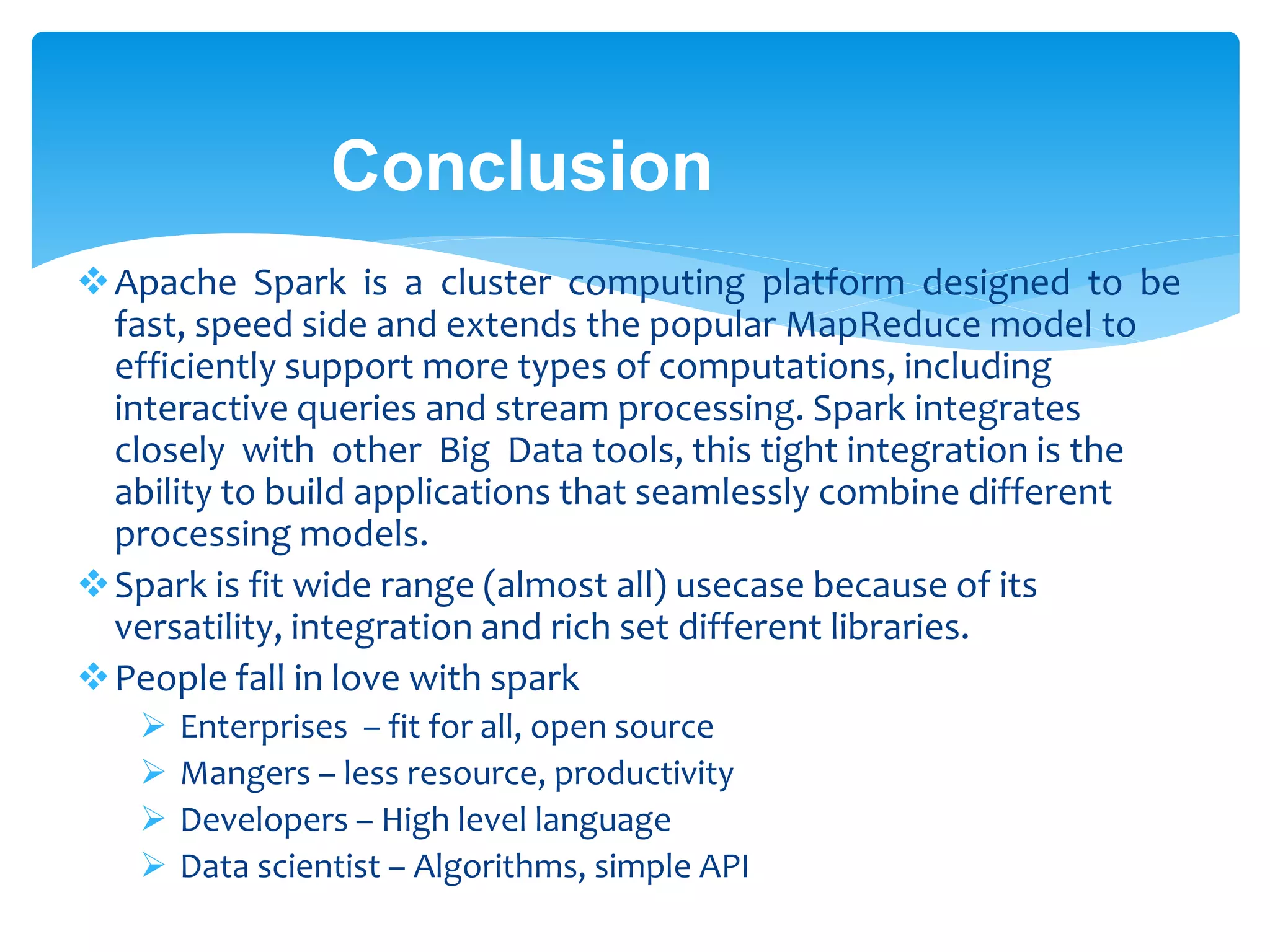 Conclusion
Apache Spark is a cluster computing platform designed to be
fast, speed side and extends the popular MapReduce model to
efficiently support more types of computations, including
interactive queries and stream processing. Spark integrates
closely with other Big Data tools, this tight integration is the
ability to build applications that seamlessly combine different
processing models.
Spark is fit wide range (almost all) usecase because of its
versatility, integration and rich set different libraries.
People fall in love with spark
 Enterprises – fit for all, open source
 Mangers – less resource, productivity
 Developers – High level language
 Data scientist – Algorithms, simple API
 