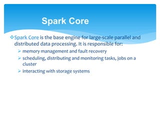Spark Core
Spark Core is the base engine for large-scale parallel and
distributed data processing. It is responsible for:
 memory management and fault recovery
 scheduling, distributing and monitoring tasks, jobs on a
cluster
 interacting with storage systems
 