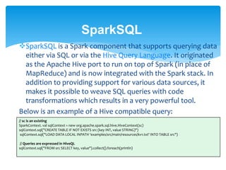 SparkSQL
SparkSQL is a Spark component that supports querying data
either via SQL or via the Hive Query Language. It originated
as the Apache Hive port to run on top of Spark (in place of
MapReduce) and is now integrated with the Spark stack. In
addition to providing support for various data sources, it
makes it possible to weave SQL queries with code
transformations which results in a very powerful tool.
Below is an example of a Hive compatible query:
// sc is an existing
SparkContext. val sqlContext = new org.apache.spark.sql.hive.HiveContext(sc)
sqlContext.sql("CREATE TABLE IF NOT EXISTS src (key INT, value STRING)")
sqlContext.sql("LOAD DATA LOCAL INPATH 'examples/src/main/resources/kv1.txt' INTO TABLE src")
// Queries are expressed in HiveQL
sqlContext.sql("FROM src SELECT key, value").collect().foreach(println)
 