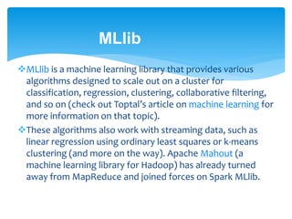 MLlib
MLlib is a machine learning library that provides various
algorithms designed to scale out on a cluster for
classification, regression, clustering, collaborative filtering,
and so on (check out Toptal’s article on machine learning for
more information on that topic).
These algorithms also work with streaming data, such as
linear regression using ordinary least squares or k-means
clustering (and more on the way). Apache Mahout (a
machine learning library for Hadoop) has already turned
away from MapReduce and joined forces on Spark MLlib.
 