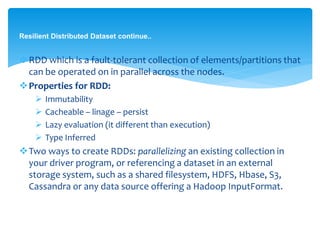 Resilient Distributed Dataset continue..
RDD which is a fault-tolerant collection of
elements/partitions that can be operated on in parallel
across the nodes.
Properties for RDD:
 Immutability
 Cacheable – linage – persist
 Lazy evaluation (it different than execution)
 Type Inferred
Two ways to create RDDs: parallelizing an existing collection
in your driver program, or referencing a dataset in an
external storage system, such as a shared filesystem, HDFS,
Hbase, S3, Cassandra or any data source offering a Hadoop
InputFormat.
 