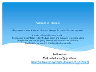 Any one who want know about spark. No specific prerequists are required.
It is not a tutorial to learn spark !.
Intension of presantation is to introduce spark and an overview in general users
prospective. We are not going to cover any concepts of specific to
developer/programming or adminstrative aspects.
Audience & Intension
Sudhakara.st
Mail:sudhakara.st@gmail.com
https://in.linkedin.com/in/sudhakara-st-82820539
 