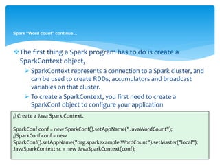 Spark “Word count” continue…
The first thing a Spark program has to do is create a
SparkContext object,
 SparkContext represents a connection to a Spark cluster, and
can be used to create RDDs, accumulators and broadcast
variables on that cluster.
 To create a SparkContext, you first need to create a
SparkConf object to configure your application
// Create a Java Spark Context.
SparkConf conf = new SparkConf().setAppName("JavaWordCount");
//SparkConf conf = new
SparkConf().setAppName("org.sparkexample.WordCount").setMaster("local");
JavaSparkContext sc = new JavaSparkContext(conf);
 