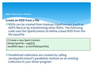 Spark “Word count” continue…
Create an RDD from a file
RDDs can be created from Hadoop InputFormats (such as
HDFS files) or by transforming other RDDs. The following
code uses the SparkContext to define a base RDD from the
file inputFile
Parallelized collections are created by calling
JavaSparkContext’s parallelize method on an existing
Collection in your driver program
// Create a Java Spark Context.
String inputFile = args[0];
JavaRDD input = sc.textFile(inputFile);
 