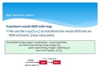 Spark “Word count” continue…
Transform words RDD with map
We use the map(func) to transform the words RDD into an
RDD of (word, 1) key-value pairs:
JavaPairRDD<String, Integer> wordOnePairs = words.mapToPair(
new PairFunction<String, String, Integer>() {
public Tuple2<String, Integer> call(String x) {
return new Tuple2(x, 1); } } );
 
