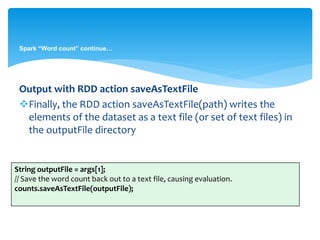 Spark “Word count” continue…
Output with RDD action saveAsTextFile
Finally, the RDD action saveAsTextFile(path) writes the
elements of the dataset as a text file (or set of text files) in
the outputFile directory
String outputFile = args[1];
// Save the word count back out to a text file, causing evaluation.
counts.saveAsTextFile(outputFile);
 