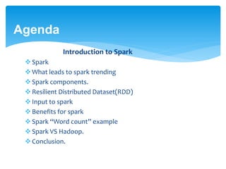 Agenda
Introduction to Spark
Spark
What leads to spark trending
Spark components.
Resilient Distributed Dataset(RDD)
Input to spark
Benefits for spark
Spark “Word count” example
Spark VS Hadoop.
Conclusion.
 