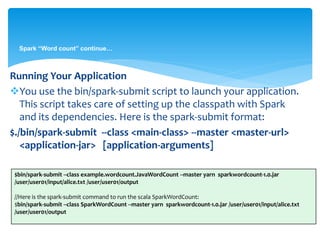 Spark “Word count” continue…
Running Your Application
You use the bin/spark-submit script to launch your application.
This script takes care of setting up the classpath with Spark
and its dependencies. Here is the spark-submit format:
$./bin/spark-submit --class <main-class> --master <master-url>
<application-jar> [application-arguments]
$bin/spark-submit --class example.wordcount.JavaWordCount --master yarn sparkwordcount-1.0.jar
/user/user01/input/alice.txt /user/user01/output
//Here is the spark-submit command to run the scala SparkWordCount:
$bin/spark-submit --class SparkWordCount --master yarn sparkwordcount-1.0.jar /user/user01/input/alice.txt
/user/user01/output
 