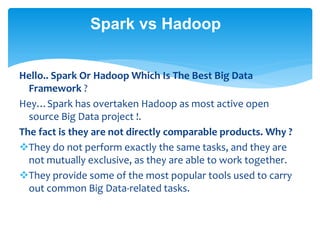 Spark vs Hadoop
Hello.. Spark Or Hadoop Which Is The Best Big Data
Framework ?
Hey…Spark has overtaken Hadoop as most active open
source Big Data project !.
The fact is they are not directly comparable products. Why ?
They do not perform exactly the same tasks, and they are
not mutually exclusive, as they are able to work together.
They provide some of the most popular tools used to carry
out common Big Data-related tasks.
 