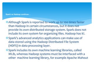 Spark vs Hadoop continue…
Although Spark is reported to work up to 100 times faster
than Hadoop in certain circumstances, but it does not
provide its own distributed storage system. Spark does not
include its own storage system for organizing files. Hadoop
has it!.
Spark’s advanced analytics applications can make use of
data stored using the HDFS in data processing layer.
Spark includes its own machine learning libraries, called
MLib, whereas Hadoop systems must be interfaced with a
other machine learning library, for example Apache
Mahout.
 