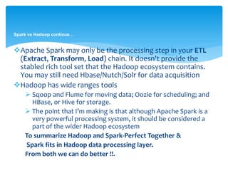 Spark vs Hadoop continue…
Apache Spark may only be the processing step in your ETL
(Extract, Transform, Load) chain. It doesn't provide the
stabled rich tool set that the Hadoop ecosystem contains.
You may still need Hbase/Nutch/Solr for data acquisition
Hadoop has wide ranges tools
 Sqoop and Flume for moving data; Oozie for scheduling; and
HBase, or Hive for storage.
 The point that I’m making is that although Apache Spark is a
very powerful processing system, it should be considered a
part of the wider Hadoop ecosystem
To summarize Hadoop and Spark are Perfect Together &
Spark fits in Hadoop data processing layer.
Both we can do better !!.
 