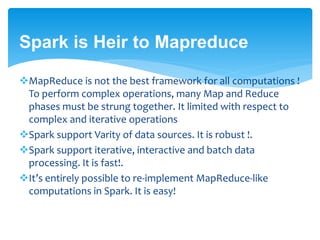 Spark is Heir to Mapreduce
MapReduce is not the best framework for all computations !
To perform complex operations, many Map and Reduce
phases must be strung together. It limited with respect to
complex and iterative operations
Spark support Varity of data sources. It is robust !.
Spark support iterative, interactive and batch data
processing. It is fast!.
It’s entirely possible to re-implement MapReduce-like
computations in Spark. It is easy!
 