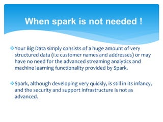 When spark is not needed !
Your Big Data simply consists of a huge amount of very
structured data (i.e customer names and addresses) or may
have no need for the advanced streaming analytics and
machine learning functionality provided by Spark.
Spark, although developing very quickly, is still in its infancy,
and the security and support infrastructure is not as
advanced.
 