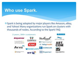 Who use Spark.
Spark is being adopted by major players like Amazon, eBay,
and Yahoo! Many organizations run Spark on clusters with
thousands of nodes. According to the Spark FAQ
 