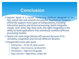 Conclusion
Apache Spark is a cluster computing platform designed to be
fast, speed side and extends the popular MapReduce model to
efficiently support more types of computations, including
interactive queries and stream processing. Spark integrates
closely with other Big Data tools, this tight integration is the
ability to build applications that seamlessly combine different
processing models.
Spark is fit wide range (almost all) usecase because of its
versatility, integration and rich set different libraries.
People fall in love with spark
 Enterprises – fit for all, open source
 Mangers – less resource, productivity
 Developers – High level language
 Data scientist – Algorithms, simple API
 