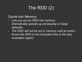 The RDD (2) 
• Cache into Memory 
• Lets you put an RDD into memory 
• Dramatically speeds up processing on large 
datasets 
• The RDD will not be put in memory until an action 
forces the RDD to be computed (this is the lazy 
evaluation again) 
 