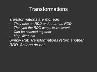 Transformations 
• Transformations are monadic 
• They take an RDD and return an RDD 
• The type the RDD wraps is irrelevant 
• Can be chained together 
• Map, filter, etc 
• Simply Put: Transformations return another 
RDD, Actions do not 
 