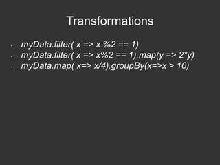 Transformations 
• myData.filter( x => x %2 == 1) 
• myData.filter( x => x%2 == 1).map(y => 2*y) 
• myData.map( x=> x/4).groupBy(x=>x > 10) 
 